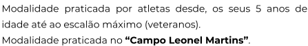 Modalidade praticada por atletas desde, os seus 5 anos de idade até ao escalão máximo (veteranos). Modalidade praticada no “Campo Leonel Martins”.